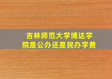 吉林师范大学博达学院是公办还是民办学费