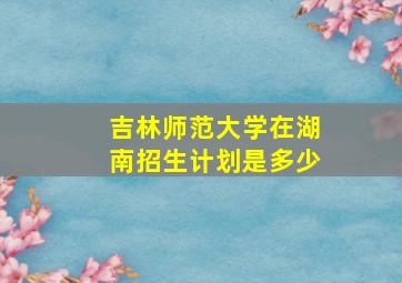 吉林师范大学在湖南招生计划是多少