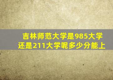 吉林师范大学是985大学还是211大学呢多少分能上