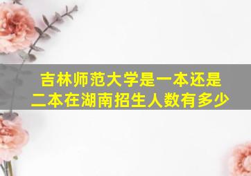 吉林师范大学是一本还是二本在湖南招生人数有多少