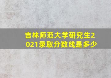 吉林师范大学研究生2021录取分数线是多少