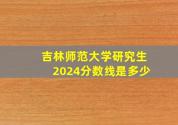 吉林师范大学研究生2024分数线是多少