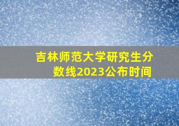 吉林师范大学研究生分数线2023公布时间