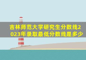 吉林师范大学研究生分数线2023年录取最低分数线是多少