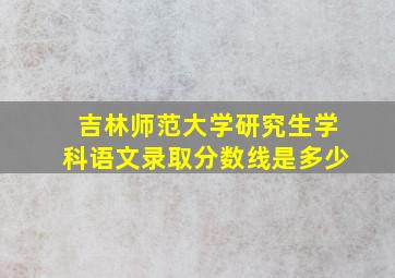 吉林师范大学研究生学科语文录取分数线是多少