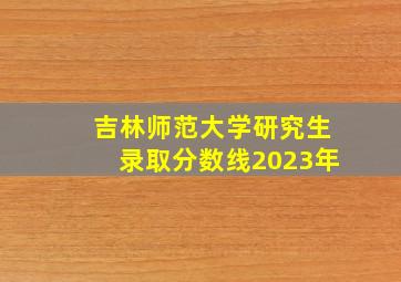 吉林师范大学研究生录取分数线2023年