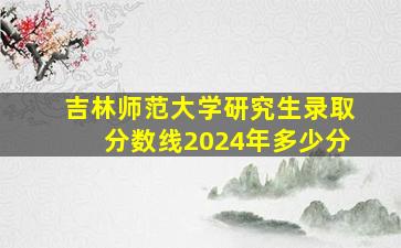 吉林师范大学研究生录取分数线2024年多少分