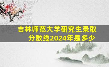 吉林师范大学研究生录取分数线2024年是多少