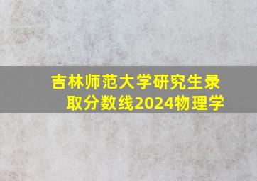 吉林师范大学研究生录取分数线2024物理学