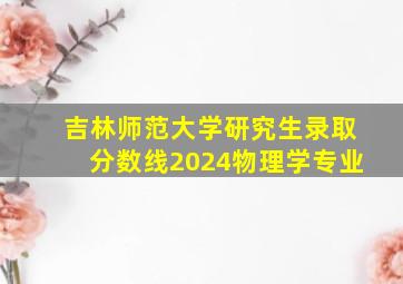 吉林师范大学研究生录取分数线2024物理学专业