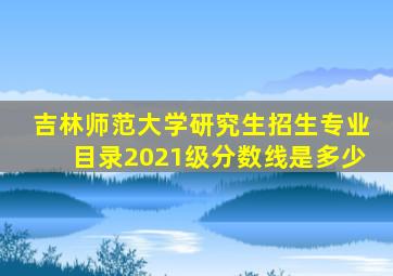 吉林师范大学研究生招生专业目录2021级分数线是多少