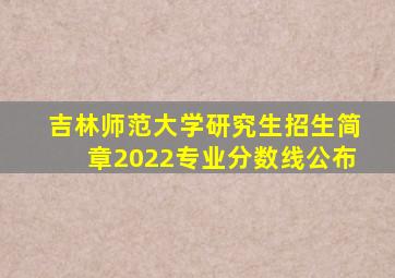 吉林师范大学研究生招生简章2022专业分数线公布