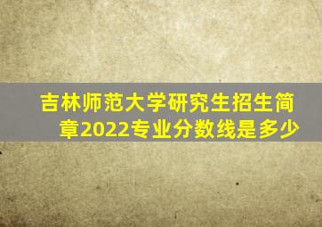 吉林师范大学研究生招生简章2022专业分数线是多少