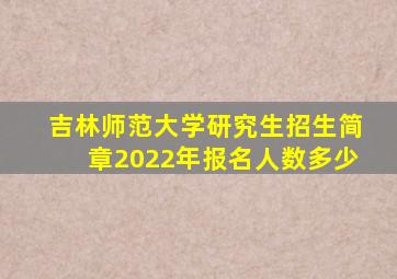 吉林师范大学研究生招生简章2022年报名人数多少