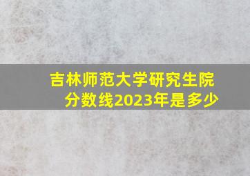 吉林师范大学研究生院分数线2023年是多少