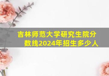 吉林师范大学研究生院分数线2024年招生多少人