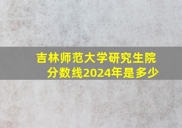 吉林师范大学研究生院分数线2024年是多少