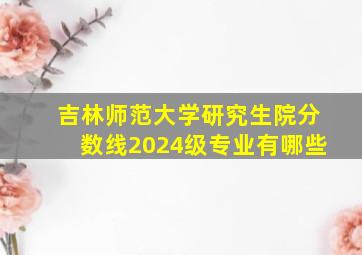 吉林师范大学研究生院分数线2024级专业有哪些