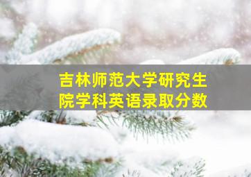 吉林师范大学研究生院学科英语录取分数