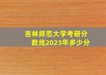 吉林师范大学考研分数线2023年多少分