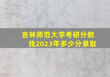 吉林师范大学考研分数线2023年多少分录取