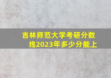 吉林师范大学考研分数线2023年多少分能上