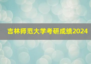 吉林师范大学考研成绩2024