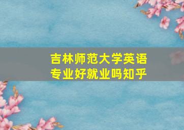 吉林师范大学英语专业好就业吗知乎