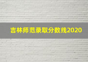 吉林师范录取分数线2020