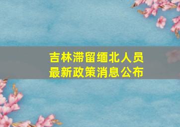 吉林滞留缅北人员最新政策消息公布