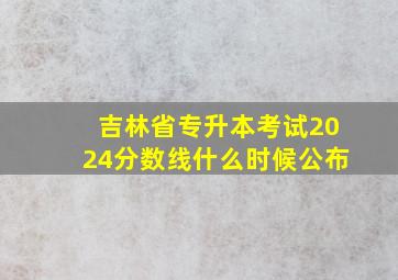 吉林省专升本考试2024分数线什么时候公布