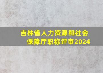 吉林省人力资源和社会保障厅职称评审2024