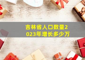 吉林省人口数量2023年增长多少万