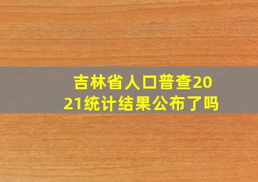 吉林省人口普查2021统计结果公布了吗