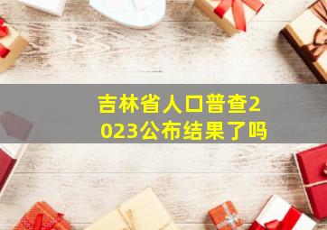 吉林省人口普查2023公布结果了吗