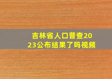 吉林省人口普查2023公布结果了吗视频