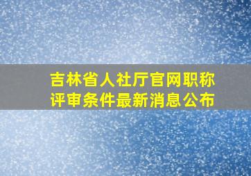 吉林省人社厅官网职称评审条件最新消息公布