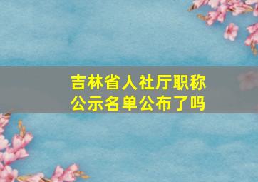 吉林省人社厅职称公示名单公布了吗