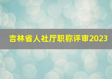 吉林省人社厅职称评审2023