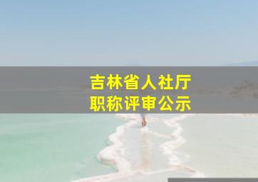 吉林省人社厅职称评审公示