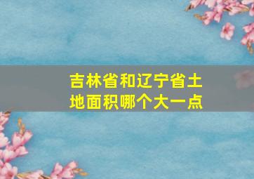 吉林省和辽宁省土地面积哪个大一点