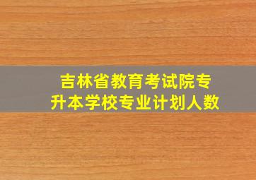 吉林省教育考试院专升本学校专业计划人数