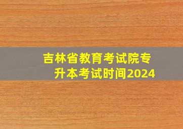 吉林省教育考试院专升本考试时间2024