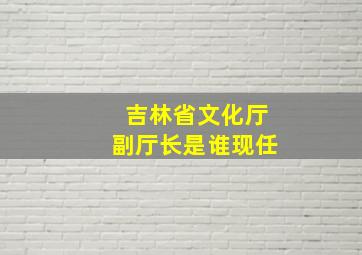 吉林省文化厅副厅长是谁现任