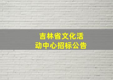 吉林省文化活动中心招标公告