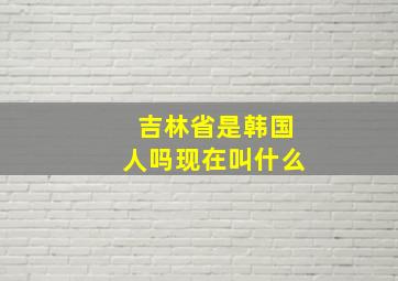 吉林省是韩国人吗现在叫什么