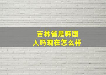 吉林省是韩国人吗现在怎么样