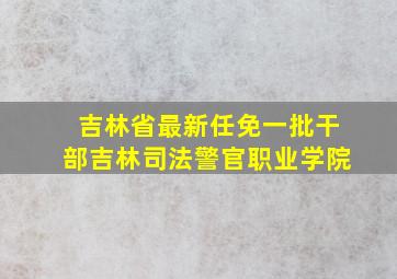 吉林省最新任免一批干部吉林司法警官职业学院