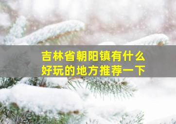 吉林省朝阳镇有什么好玩的地方推荐一下