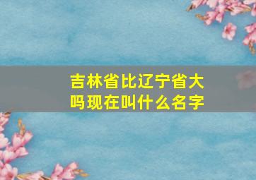 吉林省比辽宁省大吗现在叫什么名字